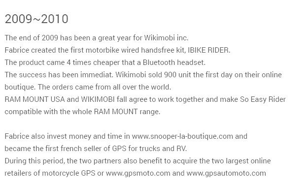 2009-2010 The end of 2009 has been a great year for Wikimobi inc.Fabrice created the first motorbike wired handsfree kit, IBIKE RIDER.The product came 4 times cheaper that a Bluetooth headset.The success has been immediat. Wikimobi sold 900 unit the first day on their onlineboutique. The orders came from all over the world. Fabrice also invest money and time in www.snooper-la-boutique.com andbecame the first french seller of GPS for trucks and RV.